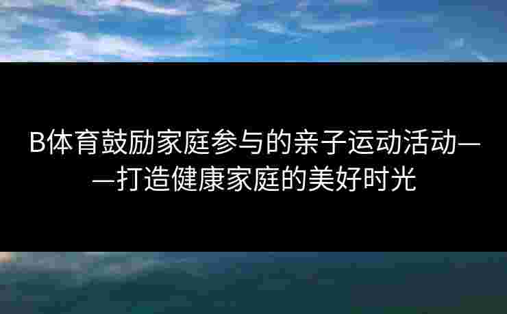 B体育鼓励家庭参与的亲子运动活动——打造健康家庭的美好时光 B体育鼓励家庭参与的亲子运动活动——打造健康家庭的美好时光