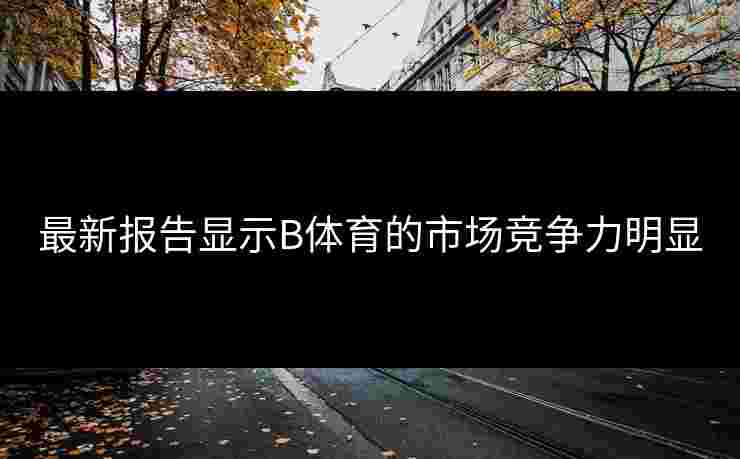 最新报告显示B体育的市场竞争力明显