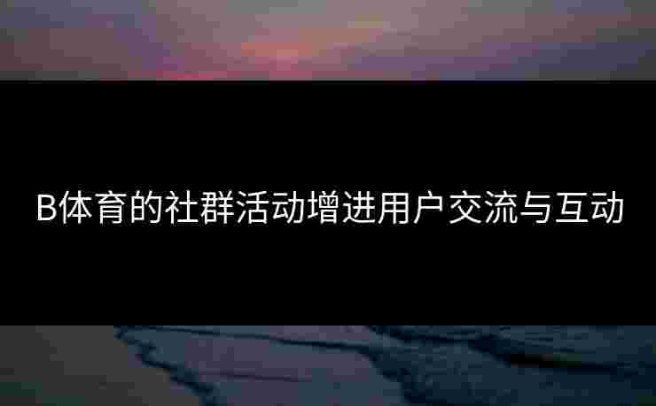 B体育的社群活动增进用户交流与互动