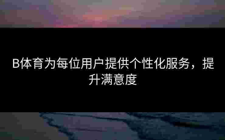B体育为每位用户提供个性化服务，提升满意度