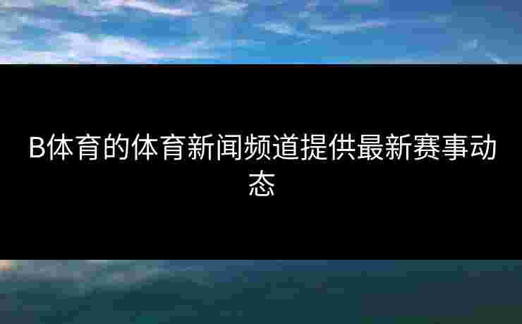 B体育的体育新闻频道提供最新赛事动态
