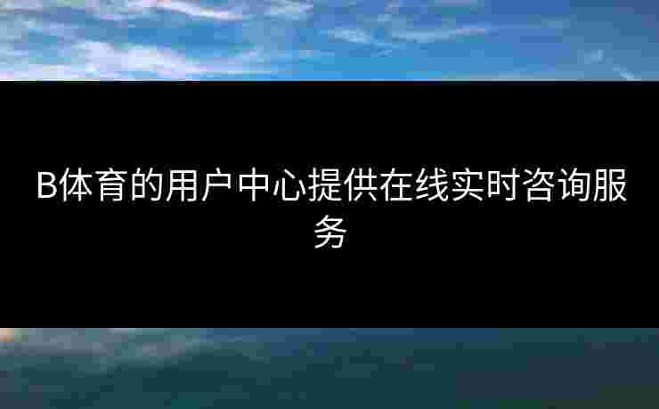 B体育的用户中心提供在线实时咨询服务