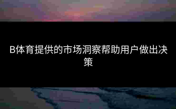 B体育提供的市场洞察帮助用户做出决策