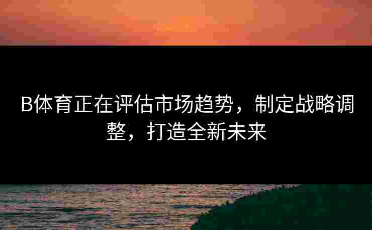 B体育正在评估市场趋势,制定战略调整,打造全新未来 B体育正在评估市场趋势,制定战略调整,打造全新未来