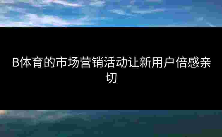 B体育的市场营销活动让新用户倍感亲切