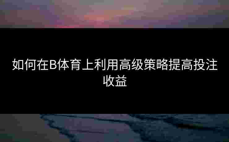 如何在B体育上利用高级策略提高投注收益